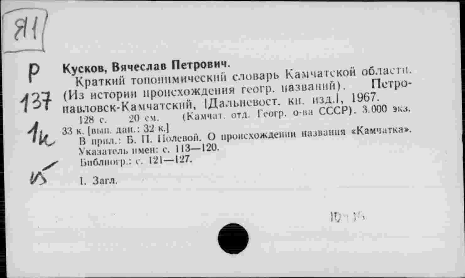 ﻿P ■/з? к іл"
Кусков, Вячеслав Петрович.
Краткий топонимический словарь Камчатской области. (Из истории происхождения геогр. названий). Петропавловск-Камчатский, ІДальневост. кн. изд.1, 1967.
128 с. 20 см. (Камчат. отл. Геогр. о-ва СССР). 3.000 экз.
33 к. [вып. дан. : 32 к.]
В прил.: Б. II. Полевой. О происхождении названия «Камчатка».
Указатель имен: с. 113—120.
Библкогр.: с. 121—127.
I. Загл.
IV •